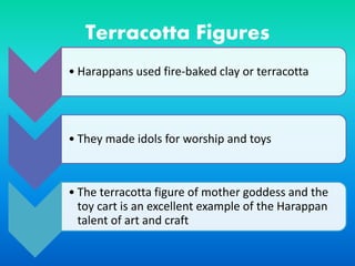 Terracotta Figures
• Harappans used fire-baked clay or terracotta
• They made idols for worship and toys
• The terracotta figure of mother goddess and the
toy cart is an excellent example of the Harappan
talent of art and craft
 