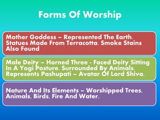 Forms Of Worship
Mother Goddess – Represented The Earth.
Statues Made From Terracotta. Smoke Stains
Also Found
Male Deity – Horned Three - Faced Deity Sitting
In A Yogi Posture. Surrounded By Animals.
Represents Pashupati – Avatar Of Lord Shiva.
Nature And Its Elements – Worshipped Trees,
Animals, Birds, Fire And Water.
 