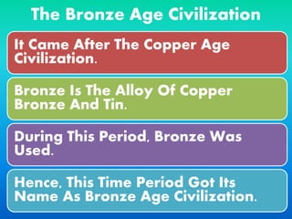 The Bronze Age Civilization
It Came After The Copper Age
Civilization.
Bronze Is The Alloy Of Copper
Bronze And Tin.
During This Period, Bronze Was
Used.
Hence, This Time Period Got Its
Name As Bronze Age Civilization.
 
