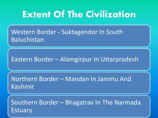 Extent Of The Civilization
Western Border - Suktagendor In South
Baluchistan
Eastern Border – Alamgirpur In Uttarpradesh
Northern Border – Mandan In Jammu And
Kashmir
Southern Border – Bhagatrav In The Narmada
Estuary
 