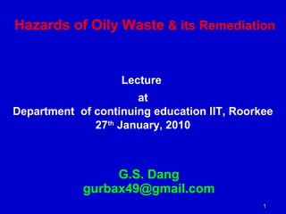 Hazards of Oily Waste & its Remediation 
1 
Lecture 
at 
Department of continuing education IIT, Roorkee 
27th January, 2010 
G.S. Dang 
gurbax49@gmail.com 
 