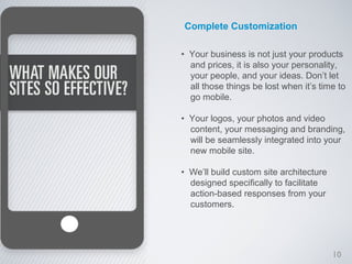 Complete Customization

• Your business is not just your products
  and prices, it is also your personality,
  your people, and your ideas. Don’t let
  all those things be lost when it’s time to
  go mobile.

• Your logos, your photos and video
  content, your messaging and branding,
  will be seamlessly integrated into your
  new mobile site.

• We’ll build custom site architecture
  designed specifically to facilitate
  action-based responses from your
  customers.




                                         10
 