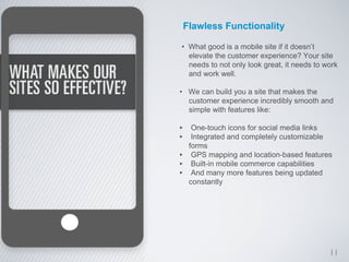Flawless Functionality

• What good is a mobile site if it doesn’t
  elevate the customer experience? Your site
  needs to not only look great, it needs to work
  and work well.

• We can build you a site that makes the
  customer experience incredibly smooth and
  simple with features like:

‣ One-touch icons for social media links
‣ Integrated and completely customizable
     forms
‣     GPS mapping and location-based features
‣     Built-in mobile commerce capabilities
‣     And many more features being updated
     constantly




                                             11
 