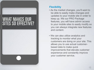 Flexibility
• As the market changes, you’ll want to
  be able to easily make changes and
  updates to your mobile site in order to
  keep up. We our PRO Package
  features, you will have admin access
  to your mobile sites to easily modify so
  you can always integrate new features
  and content.

• We can also utilize analytics and
  tracking to monitor what your
  customers are doing on your site. This
  allows you to use actual customer-
  based data to make quick
  improvements that elevate customer
  experience and constantly improve
  your customer service.




                                       12
 