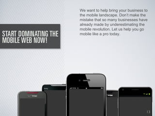 We want to help bring your business to
the mobile landscape. Don’t make the
mistake that so many businesses have
already made by underestimating the
mobile revolution. Let us help you go
mobile like a pro today.




                                     13
 