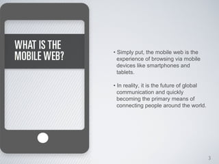 • Simply put, the mobile web is the
  experience of browsing via mobile
  devices like smartphones and
  tablets.

• In reality, it is the future of global
  communication and quickly
  becoming the primary means of
  connecting people around the world.




                                           3
 