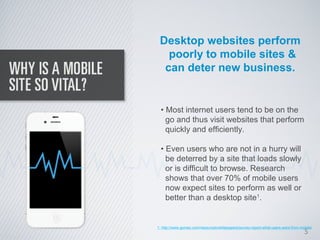 Desktop websites perform
   poorly to mobile sites &
  can deter new business.


  • Most internet users tend to be on the
    go and thus visit websites that perform
    quickly and efficiently.

  • Even users who are not in a hurry will
    be deterred by a site that loads slowly
    or is difficult to browse. Research
    shows that over 70% of mobile users
    now expect sites to perform as well or
    better than a desktop site1.


1. http://www.gomez.com/resources/whitepapers/survey-report-what-users-want-from-mobile/
                                                                                   5
 