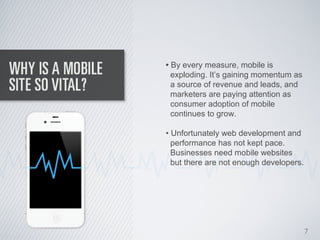 • By every measure, mobile is
  exploding. It’s gaining momentum as
  a source of revenue and leads, and
  marketers are paying attention as
  consumer adoption of mobile
  continues to grow.

• Unfortunately web development and
  performance has not kept pace.
  Businesses need mobile websites
  but there are not enough developers.




                                         7
 