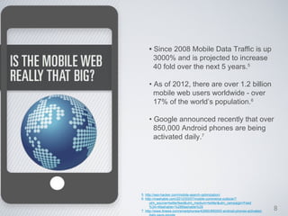 • Since 2008 Mobile Data Traffic is up
      3000% and is projected to increase
      40 fold over the next 5 years.5

    • As of 2012, there are over 1.2 billion
      mobile web users worldwide - over
      17% of the world’s population.6

    • Google announced recently that over
      850,000 Android phones are being
      activated daily.7




5. http://seo-hacker.com/mobile-search-optimization/
6. http://mashable.com/2012/03/07/mobile-commerce-outlook/?
      utm_source=twitterfeed&utm_medium=twitter&utm_campaign=Feed
      %3A+Mashable+%28Mashable%29
7. http://www.itnews.com/smartphones/42660/850000-android-phones-activated-   8
 