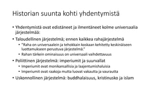 Historian suunta kohti yhdentymistä
• Yhdentymistä ovat edistäneet ja ilmentäneet kolme universaalia
järjestelmää:
• Taloudellinen järjestelmä; ennen kaikkea rahajärjestelmä
• ”Raha on universaalein ja tehokkain koskaan kehitetty keskinäiseen
luottamukseen perustuva järjestelmä.”
• Rahan tärkein ominaisuus on universaali vaihdettavuus
• Poliittinen järjestelmä: imperiumit ja suurvallat
• Imperiumit ovat monikansallisia ja laajentumishaluisia
• Imperiumit ovat raakoja mutta luovat vakautta ja vaurautta
• Uskonnollinen järjestelmä: buddhalaisuus, kristinusko ja islam
 