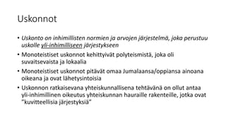 Uskonnot
• Uskonto on inhimillisten normien ja arvojen järjestelmä, joka perustuu
uskolle yli-inhimilliseen järjestykseen
• Monoteistiset uskonnot kehittyivät polyteismistä, joka oli
suvaitsevaista ja lokaalia
• Monoteistiset uskonnot pitävät omaa Jumalaansa/oppiansa ainoana
oikeana ja ovat lähetysintoisia
• Uskonnon ratkaisevana yhteiskunnallisena tehtävänä on ollut antaa
yli-inhimillinen oikeutus yhteiskunnan hauraille rakenteille, jotka ovat
”kuvitteellisia järjestyksiä”
 