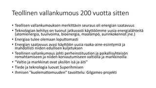Teollinen vallankumous 200 vuotta sitten
• Teollisen vallankumouksen merkittävin seuraus oli energian saatavuus
• Teknologian kehitys on tuonut jatkuvasti käyttöömme uusia energialähteitä
(atomienergia, tuulivoima, bioenergia, maalämpö, aurinkokennot jne.)
• Energiaa tulee olemaan loputtomasti
• Energian saatavuus avasi käyttöön uusia raaka-aine-esiintymiä ja
mahdollisti niiden edullisen kuljetuksen
• Teollinen vallankumous johti perheinstituution ja paikallisyhteisön
romahtamiseen ja niiden korvautumiseen valtiolla ja markkinoilla
• ”Valtio ja markkinat ovat yksilön isä ja äiti”
• Tiede ja teknologia luovat Superihmisen
• Ihmisen ”kuolemattomuuden” tavoittelu: Gilgames-projekti
 