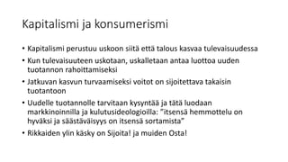 Kapitalismi ja konsumerismi
• Kapitalismi perustuu uskoon siitä että talous kasvaa tulevaisuudessa
• Kun tulevaisuuteen uskotaan, uskalletaan antaa luottoa uuden
tuotannon rahoittamiseksi
• Jatkuvan kasvun turvaamiseksi voitot on sijoitettava takaisin
tuotantoon
• Uudelle tuotannolle tarvitaan kysyntää ja tätä luodaan
markkinoinnilla ja kulutusideologioilla: ”itsensä hemmottelu on
hyväksi ja säästäväisyys on itsensä sortamista”
• Rikkaiden ylin käsky on Sijoita! ja muiden Osta!
 