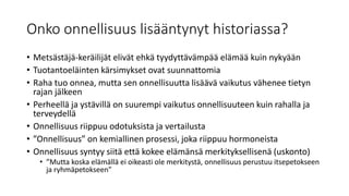 Onko onnellisuus lisääntynyt historiassa?
• Metsästäjä-keräilijät elivät ehkä tyydyttävämpää elämää kuin nykyään
• Tuotantoeläinten kärsimykset ovat suunnattomia
• Raha tuo onnea, mutta sen onnellisuutta lisäävä vaikutus vähenee tietyn
rajan jälkeen
• Perheellä ja ystävillä on suurempi vaikutus onnellisuuteen kuin rahalla ja
terveydellä
• Onnellisuus riippuu odotuksista ja vertailusta
• ”Onnellisuus” on kemiallinen prosessi, joka riippuu hormoneista
• Onnellisuus syntyy siitä että kokee elämänsä merkityksellisenä (uskonto)
• ”Mutta koska elämällä ei oikeasti ole merkitystä, onnellisuus perustuu itsepetokseen
ja ryhmäpetokseen”
 