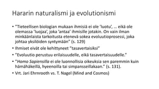 Hararin naturalismi ja evolutionismi
• ”Tieteellisen biologian mukaan ihmisiä ei ole ’luotu’, … eikä ole
olemassa ’luojaa’, joka ’antaa’ ihmisille jotakin. On vain ilman
minkäänlaista tarkoitusta etenevä sokea evoluutioprosessi, joka
johtaa yksilöiden syntymään” (s. 129)
• Ihmiset eivät ole kehittyneet ”tasavertaisiksi”
• ”Evoluutio perustuu erilaisuudelle, eikä tasavertaisuudelle.”
• ”Homo Sapiensilla ei ole luonnollisia oikeuksia sen paremmin kuin
hämähäkeillä, hyeenoilla tai simpansseillakaan.” (s. 131).
• Vrt. Jari Ehrnrooth vs. T. Nagel (Mind and Cosmos)
 