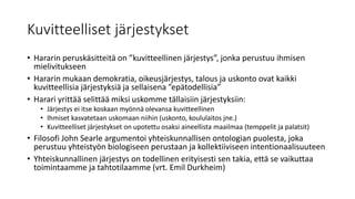 Kuvitteelliset järjestykset
• Hararin peruskäsitteitä on ”kuvitteellinen järjestys”, jonka perustuu ihmisen
mielivitukseen
• Hararin mukaan demokratia, oikeusjärjestys, talous ja uskonto ovat kaikki
kuvitteellisia järjestyksiä ja sellaisena ”epätodellisia”
• Harari yrittää selittää miksi uskomme tällaisiin järjestyksiin:
• Järjestys ei itse koskaan myönnä olevansa kuvitteellinen
• Ihmiset kasvatetaan uskomaan niihin (uskonto, koululaitos jne.)
• Kuvitteelliset järjestykset on upotettu osaksi aineellista maailmaa (temppelit ja palatsit)
• Filosofi John Searle argumentoi yhteiskunnallisen ontologian puolesta, joka
perustuu yhteistyön biologiseen perustaan ja kollektiiviseen intentionaalisuuteen
• Yhteiskunnallinen järjestys on todellinen erityisesti sen takia, että se vaikuttaa
toimintaamme ja tahtotilaamme (vrt. Emil Durkheim)
 