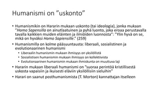 Humanismi on ”uskonto”
• Humanismikin on Hararin mukaan uskonto (tai ideologia), jonka mukaan
”Homo Sapensilla on ainutlaatuinen ja pyhä luonto, joka eroaa perustavalla
tavalla kaikkien muiden eläinten ja ilmiöiden luonnosta”: ”Ylin hyvä on se,
mikä on hyväksi Homo Sapiensille.” (259)
• Humanismilla on kolme pääsuuntausta: liberaali, sosialistinen ja
evolutionaarinen humanismi
• Liberaalin humanismin mukaan ihmisyys on yksilöllistä
• Sosialistisen humanismin mukaan ihmisyys on kollektiivista
• Evolutionaarinen humanismin mukaan ihmiskunta on muuttuva laji
• Hararin mukaan liberaali humanismi on ”suoraa perintöä kristillisestä
uskosta vapaisiin ja ikuisesti eläviin yksilöllisiin sieluihin”
• Harari on saanut posthumanismista (T. Morton) kannattajan itselleen
 