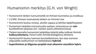 Humanismin merkitys (G.H. von Wright)
• Humanismin tärkein tunnusmerkki on ihmisen kunnioitus ja arvokkuus
• J.S.Mill: ihmisen luomuksista tärkein on ihminen itse
• Humanismiin kuuluu sivistys, yksilön vapaus ja kehitys täydellisyyteen
• Humanismi taistelee eriarvoisuutta vastaan; eriarvoisuus on vain
kuvitteellinen järjestys (vrt. naisten asema yhteiskunnassa)
• Tieteen kannalta humanismi tarkoittaa tieteitä jotka tutkivat ihmistä
kulttuuriolentona; Harari tutkii ihmistä biologisena olentona
• Humanismiin kuuluu luonnon kunnioittaminen, kun taas luonnon
yläpuolelle asettuminen on kohtalokasta hybristä
• Superihminen ja Gilgames-projekti ovat aikamme vaarallisin hybris
 