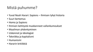 Mistä puhumme?
• Yuval Noah Harari: Sapiens – Ihmisen lyhyt historia
• Suuri kertomus
• Homo ja Sapiens
• Ihmisen kehitystä muokanneet vallankumoukset
• Maailman yhdentyminen
• Uskonnot ja ideologiat
• Tekniikka ja kapitalismi
• Humanismi
• Hararin kritiikkiä
 