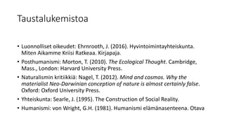 Taustalukemistoa
• Luonnolliset oikeudet: Ehrnrooth, J. (2016). Hyvintoimintayhteiskunta.
Miten Aikamme Kriisi Ratkeaa. Kirjapaja.
• Posthumanismi: Morton, T. (2010). The Ecological Thought. Cambridge,
Mass., London: Harvard University Press.
• Naturalismin kritiikkiä: Nagel, T. (2012). Mind and cosmos. Why the
materialist Neo-Darwinian conception of nature is almost certainly false.
Oxford: Oxford University Press.
• Yhteiskunta: Searle, J. (1995). The Construction of Social Reality.
• Humanismi: von Wright, G.H. (1981). Humanismi elämänasenteena. Otava
 