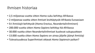 Ihmisen historiaa
• 2,5 miljoonaa vuotta sitten Homo-suku kehittyy Afrikassa
• 2 miljoonaa vuotta sitten ihmiset levittäytyvät Afrikasta Euraasiaan
• Eri ihmislajit kehittyvät (Homo Erectus, Neandertalinihminen)
• 200.000 vuotta sitten Homo Sapiens kehittyy Itä-Afrikassa
• 30.000 vuotta sitten Neandertalinihmiset kuolevat sukupuuttoon
• 13.000 vuotta sitten Homo Sapiens on ainoa jäljelle jäänyt ihmislaji
• Tulevaisuudessa Superihmiset ottavat Homo Sapiensin paikan?
 
