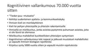 Kognitiivinen vallankumous 70.000 vuotta
sitten
• ”Tiedon puu –mutaatio”
• Kehittyi uudenlainen ajattelu- ja kommunikaatiokyky
• Ihmisen kieli on monikäyttöinen
• Kieli loi pohjan yhteistyölle ja yhteisön rakentamiselle
• Ihmisellä on mielikuvitus, jonka asioista pystymme puhumaan asioista, joita
ei ole läsnä tai olemassa
• Mielikuvitus mahdollisti kuvitteellisten yhteisöjen syntymisen
• Kognitiivinen vallankumous teki nopeat ja jatkuvat muutokset mahdollisiksi
ja vapautti ihmisen biologian rajoitteista
• Kirjoitus synty 5000 vuotta sitten ja vapautti muistin rajoituksista
 