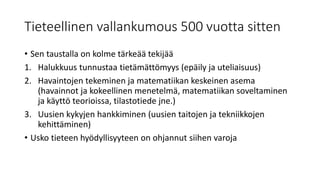Tieteellinen vallankumous 500 vuotta sitten
• Sen taustalla on kolme tärkeää tekijää
1. Halukkuus tunnustaa tietämättömyys (epäily ja uteliaisuus)
2. Havaintojen tekeminen ja matematiikan keskeinen asema
(havainnot ja kokeellinen menetelmä, matematiikan soveltaminen
ja käyttö teorioissa, tilastotiede jne.)
3. Uusien kykyjen hankkiminen (uusien taitojen ja tekniikkojen
kehittäminen)
• Usko tieteen hyödyllisyyteen on ohjannut siihen varoja
 
