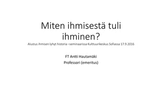 Miten ihmisestä tuli
ihminen?
Alustus ihmisen lyhyt historia –seminaarissa Kulttuurikeskus Sofiassa 17.9.2016
FT Antti Hautamäki
Professori (emeritus)
 