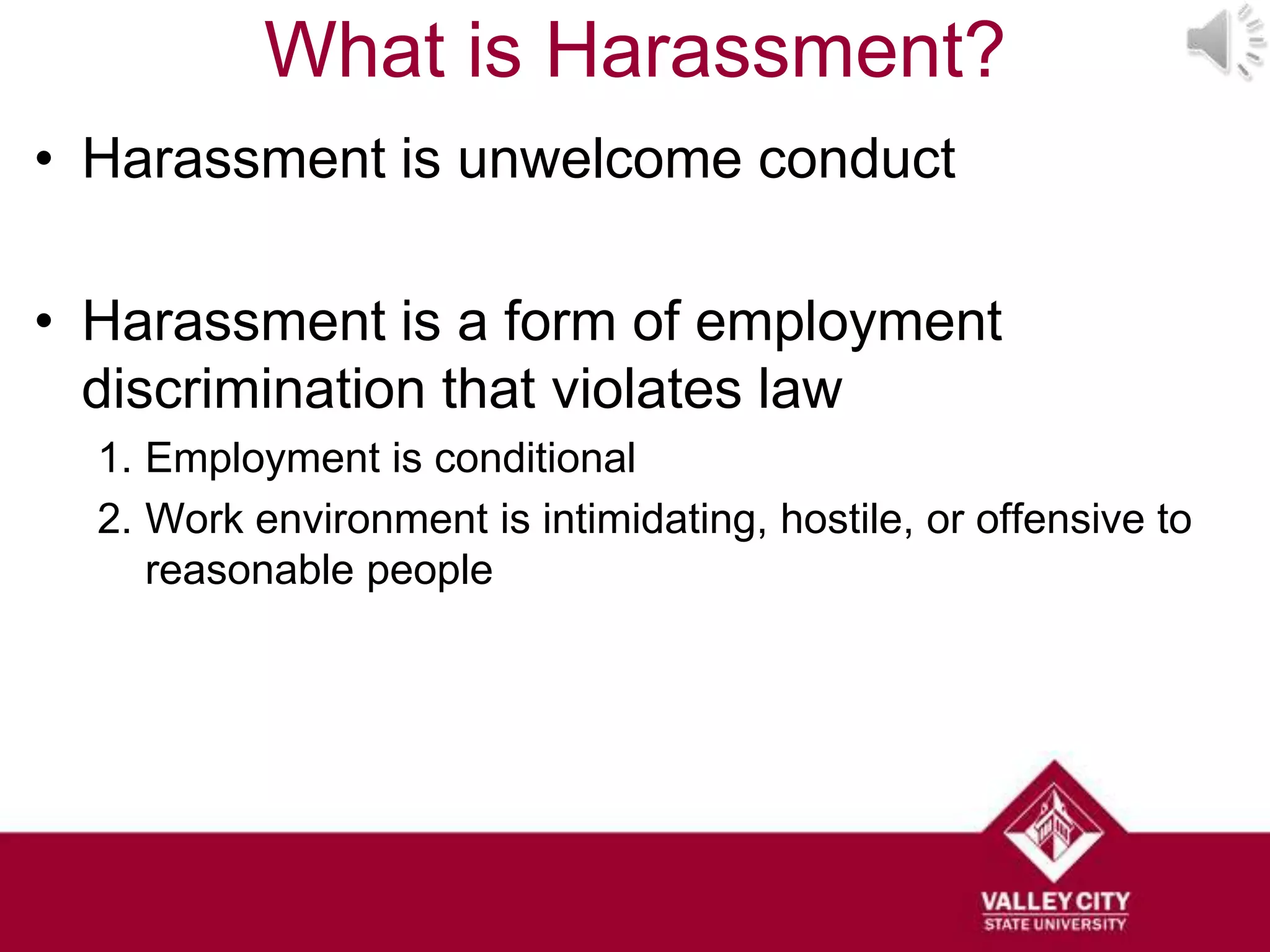 What is Harassment?
• Harassment is unwelcome conduct

• Harassment is a form of employment
  discrimination that violates law
  1. Employment is conditional
  2. Work environment is intimidating, hostile, or offensive to
     reasonable people
 