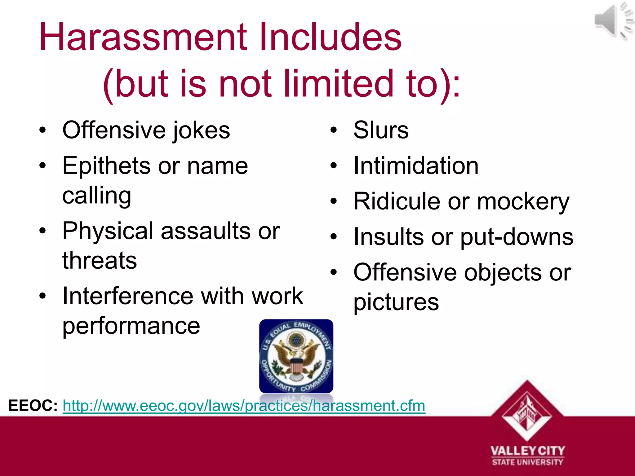 Harassment Includes
      (but is not limited to):
   • Offensive jokes                      •   Slurs
   • Epithets or name                     •   Intimidation
     calling                              •   Ridicule or mockery
   • Physical assaults or                 •   Insults or put-downs
     threats                              •   Offensive objects or
   • Interference with work                   pictures
     performance


EEOC: http://www.eeoc.gov/laws/practices/harassment.cfm
 