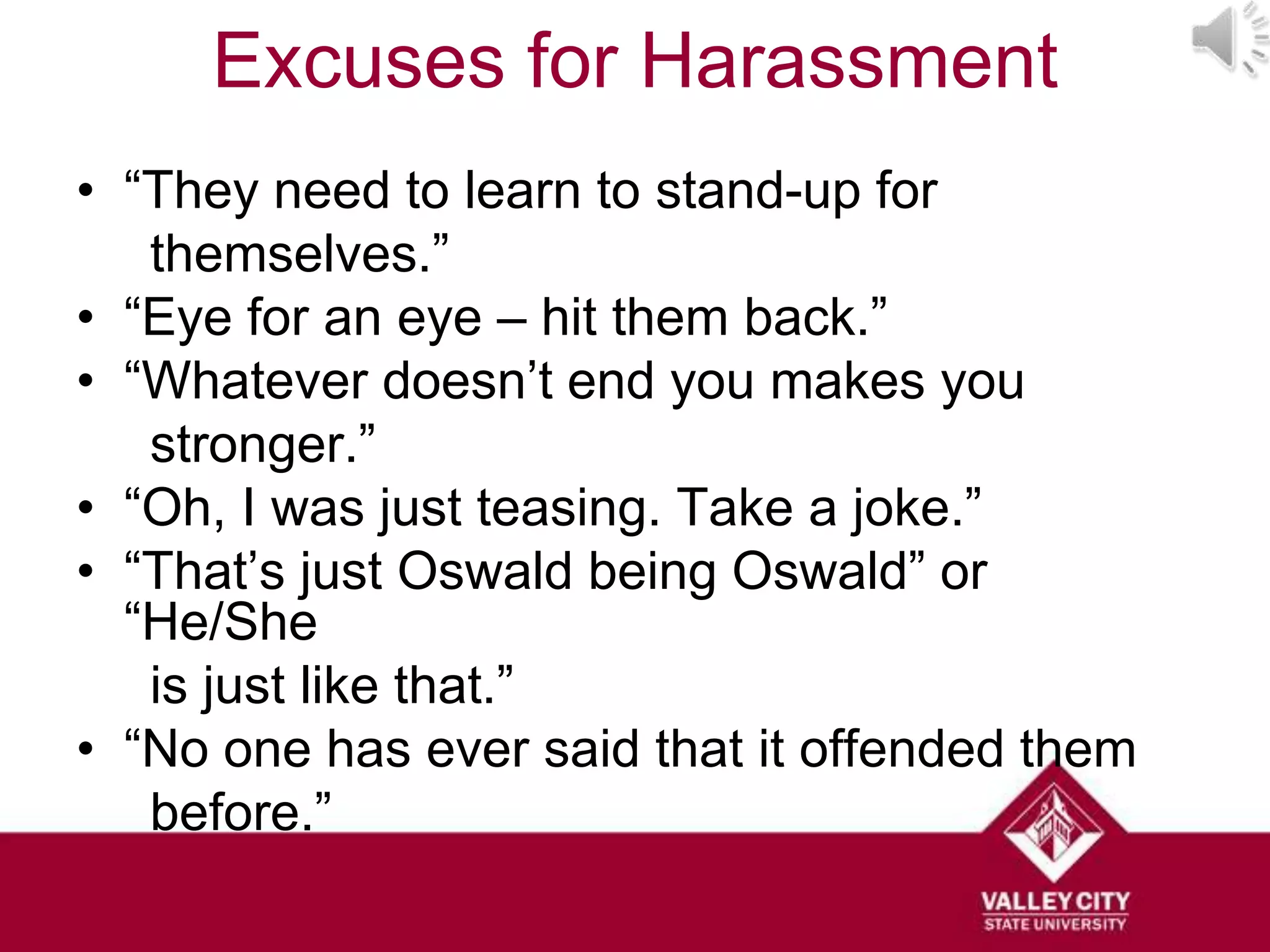 Excuses for Harassment
• “They need to learn to stand-up for
   themselves.”
• “Eye for an eye – hit them back.”
• “Whatever doesn’t end you makes you
   stronger.”
• “Oh, I was just teasing. Take a joke.”
• “That’s just Oswald being Oswald” or
  “He/She
   is just like that.”
• “No one has ever said that it offended them
   before.”
 