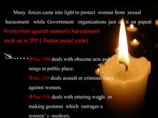 Many forces came into light to protect woman from sexual
harassment while Government organizations just do it on paper.
Protection against women’s harassment
such as in IPC ( Indian penal code)
..…Sec 294 deals with obscene acts and
songs at public place.
sec 354 deals assault or criminal force
against women.
Sec 510 deals with uttering words or
making gestures which outrages a
women’ s modesty.
 