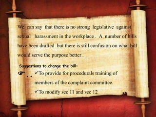 We can say that there is no strong legislative against
sexual harassment in the workplace . A number of bills
have been drafted but there is still confusion on what bill
would serve the purpose better .
Suggestions to change the bill:
.. To provide for procedurals training of
members of the complaint committee.
To modify sec 11 and sec 12
 