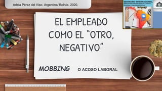 EL EMPLEADO
COMO EL “OTRO,
NEGATIVO”
MOBBING O ACOSO LABORAL
Adela Pérez del Viso- Argentina/ Bolivia. 2020.
 