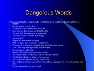 Dangerous Words When responding to a complaint, be careful that these words don’t come out of your mouth: It’s just teasing—no big deal. The people in our school would never do… I know he/she didn’t mean anything like that. It’s your fault for dressing so provocatively. You need to learn to handle these things. Just ignore it. He puts his arms around everyone. Why can’t you learn to accept a compliment? You must have wanted it, otherwise you would have told him no. That’s how they do things where he comes from. It’s just a joke. Lighten up. No one’s filed a charge so our hands are tied. We’ve never had a complaint, so we don’t have a problem. This kind of behavior is all part of growing up. It’s a matter of hormones we can’t control that If we had to discipline every student who used bad language we’d never get anything else done. It’s just a prank that got out of hand. 