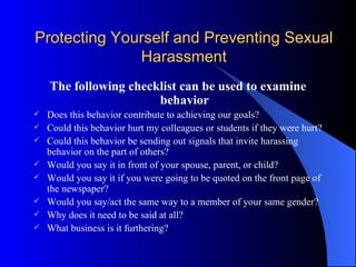 Protecting Yourself and Preventing Sexual Harassment The following checklist can be used to examine behavior Does this behavior contribute to achieving our goals? Could this behavior hurt my colleagues or students if they were hurt? Could this behavior be sending out signals that invite harassing behavior on the part of others? Would you say it in front of your spouse, parent, or child? Would you say it if you were going to be quoted on the front page of the newspaper? Would you say/act the same way to a member of your same gender? Why does it need to be said at all? What business is it furthering? 