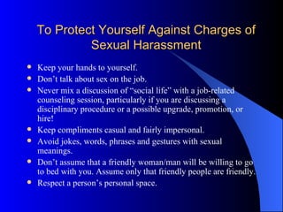 To Protect Yourself Against Charges of Sexual Harassment Keep your hands to yourself. Don’t talk about sex on the job. Never mix a discussion of “social life” with a job-related counseling session, particularly if you are discussing a disciplinary procedure or a possible upgrade, promotion, or hire! Keep compliments casual and fairly impersonal. Avoid jokes, words, phrases and gestures with sexual meanings. Don’t assume that a friendly woman/man will be willing to go to bed with you. Assume only that friendly people are friendly. Respect a person’s personal space. 