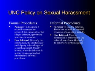 UNC Policy on Sexual Harassment Formal Procedures Purpose:  To determine if sexual harassment has occurred, the culpability of the alleged offender, appropriate sanctions or remedies. How Initiated:  Generally the complainant, the institution or a third party writes charges of sexual harassment. Usually invoked when the behavior is serious or repeated and not amendable to informal procedures. Informal Procedures Purpose:  To stop the behavior. Should not be used for repeated or serious offenses (e.g. assault). How Initiated:  Must be complainant’s preference to use informal procedures. Generally do not involve written charges. 