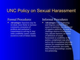 UNC Policy on Sexual Harassment Formal Procedures Advantages:  Sanctions may be invoked; more likely to increase community awareness of problem and institution’s commitment to solving it; may settle credibility issues; creates record in event of future claims Informal Procedures Advantages:  Less frightening and litigious; confidentiality easier to maintain; less likelihood of negative publicity; no need to challenge motives or behaviors; may educate harasser; no issues of definition of sexual harassment or credibility or the parties; complainant may play active role in resolution; provides options for complainant and wide range of sanctions; less costly than formal proceedings; usually less polarizing. 