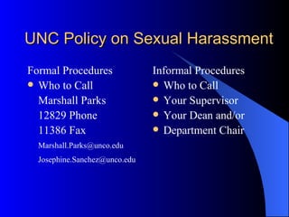 UNC Policy on Sexual Harassment Formal Procedures Who to Call Marshall Parks 12829 Phone 11386 Fax [email_address] [email_address] Informal Procedures Who to Call Your Supervisor Your Dean and/or Department Chair 