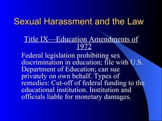Sexual Harassment and the Law Title IX—Education Amendments of 1972 Federal legislation prohibiting sex discrimination in education; file with U.S. Department of Education; can sue privately on own behalf. Types of remedies: Cut-off of federal funding to the educational institution. Institution and officials liable for monetary damages. 