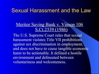 Sexual Harassment and the Law Meritor Saving Bank v. Vinson 106 S.Ct.2339 (1986) The U.S. Supreme Court rules that sexual harassment violates Title VII prohibitions against sex discrimination in employment, and does not have to cause tangible economic harm to be actionable. It defined a hostile environment and delineated between voluntariness and welcomeness. 