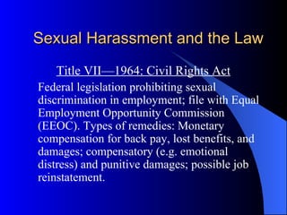 Sexual Harassment and the Law Title VII—1964: Civil Rights Act Federal legislation prohibiting sexual discrimination in employment; file with Equal Employment Opportunity Commission (EEOC). Types of remedies: Monetary compensation for back pay, lost benefits, and damages; compensatory (e.g. emotional distress) and punitive damages; possible job reinstatement. 
