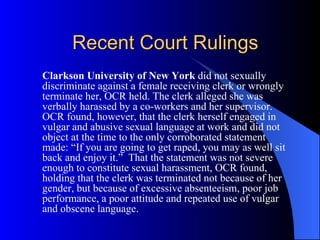 Recent Court Rulings Clarkson University of New York  did not sexually discriminate against a female receiving clerk or wrongly terminate her, OCR held. The clerk alleged she was verbally harassed by a co-workers and her supervisor. OCR found, however, that the clerk herself engaged in vulgar and abusive sexual language at work and did not object at the time to the only corroborated statement made: “If you are going to get raped, you may as well sit back and enjoy it.”  That the statement was not severe enough to constitute sexual harassment, OCR found, holding that the clerk was terminated not because of her gender, but because of excessive absenteeism, poor job performance, a poor attitude and repeated use of vulgar and obscene language. 