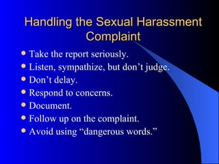 Handling the Sexual Harassment Complaint Take the report seriously. Listen, sympathize, but don’t judge. Don’t delay. Respond to concerns. Document. Follow up on the complaint. Avoid using “dangerous words.” 