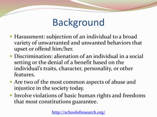 Background
 Harassment: subjection of an individual to a broad
variety of unwarranted and unwanted behaviors that
upset or offend him/her.
 Discrimination: alienation of an individual in a social
setting or the denial of a benefit based on the
individual’s traits, character, personality, or other
features.
 Are two of the most common aspects of abuse and
injustice in the society today.
 Involve violations of basic human rights and freedoms
that most constitutions guarantee.
http://schoolofresearch.org/
 