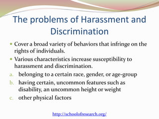 The problems of Harassment and
Discrimination
 Cover a broad variety of behaviors that infringe on the
rights of individuals.
 Various characteristics increase susceptibility to
harassment and discrimination.
a. belonging to a certain race, gender, or age-group
b. having certain, uncommon features such as
disability, an uncommon height or weight
c. other physical factors
http://schoolofresearch.org/
 