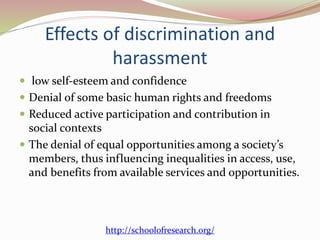 Effects of discrimination and
harassment
 low self-esteem and confidence
 Denial of some basic human rights and freedoms
 Reduced active participation and contribution in
social contexts
 The denial of equal opportunities among a society’s
members, thus influencing inequalities in access, use,
and benefits from available services and opportunities.
http://schoolofresearch.org/
 
