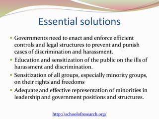 Essential solutions
 Governments need to enact and enforce efficient
controls and legal structures to prevent and punish
cases of discrimination and harassment.
 Education and sensitization of the public on the ills of
harassment and discrimination.
 Sensitization of all groups, especially minority groups,
on their rights and freedoms
 Adequate and effective representation of minorities in
leadership and government positions and structures.
http://schoolofresearch.org/
 