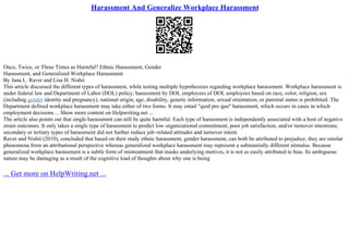 Harassment And Generalize Workplace Harassment
Once, Twice, or Three Times as Harmful? Ethnic Harassment, Gender
Harassment, and Generalized Workplace Harassment
By Jana L. Raver and Lisa H. Nishii
This article discussed the different types of harassment, while testing multiple hypothesizes regarding workplace harassment. Workplace harassment is
under federal law and Department of Labor (DOL) policy, harassment by DOL employees of DOL employees based on race, color, religion, sex
(including gender identity and pregnancy), national origin, age, disability, genetic information, sexual orientation, or parental status is prohibited. The
Department defined workplace harassment may take either of two forms. It may entail "quid pro quo" harassment, which occurs in cases in which
employment decisions ... Show more content on Helpwriting.net ...
The article also points out that single harassment can still be quite harmful. Each type of harassment is independently associated with a host of negative
strain outcomes. It only takes a single type of harassment to predict low organizational commitment, poor job satisfaction, and/or turnover intentions;
secondary or tertiary types of harassment did not further reduce job–related attitudes and turnover intent.
Raver and Nishii (2010), concluded that based on their study ethnic harassment, gender harassment, can both be attributed to prejudice, they are similar
phenomena from an attributional perspective whereas generalized workplace harassment may represent a substantially different stimulus. Because
generalized workplace harassment is a subtle form of mistreatment that masks underlying motives, it is not as easily attributed to bias. Its ambiguous
nature may be damaging as a result of the cognitive load of thoughts about why one is being
... Get more on HelpWriting.net ...
 